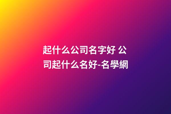 起什么公司名字好 公司起什么名好-名學網